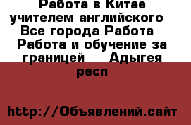 Работа в Китае учителем английского - Все города Работа » Работа и обучение за границей   . Адыгея респ.